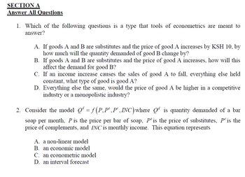 SECTION A
Answer All Questions
1. Which of the following questions is a type that tools of econometrics are meant to
answer?
A. If goods A and B are substitutes and the price of good A increases by KSH 10, by
how much will the quantity demanded of good B change by?
B. If goods A and B are substitutes and the price of good A increases, how will this
affect the demand for good B?
C. If an income increase causes the sales of good A to fall, everything else held
constant, what type of good is good A?
D. Everything else the same, would the price of good A be higher in a competitive
industry or a monopolistic industry?
2. Consider the model Qª = ƒ (P, P³,Pº, INC) where Qªis quantity demanded of a bar
soap per month, P is the price per bar of soap, Ps is the price of substitutes, P is the
price of complements, and INC is monthly income. This equation represents
A. a non-linear model
B. an economic model
C. an econometric model
D. an interval forecast