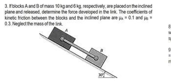 3. If blocks A and B of mass 10 kg and 6 kg, respectively, are placed on the inclined
plane and released, determine the force developed in the link. The coefficients of
kinetic friction between the blocks and the inclined plane are μA = 0.1 and μB =
0.3. Neglect the mass of the link.
B
30%
8
W
SI
9
OIIE
m