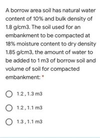 A borrow area soil has natural water
content of 10% and bulk density of
1.8 g/cm3. The soil used for an
embankment to be compacted at
18% moisture content to dry density
1.85 g/cm3, the amount of water to
be added to 1 m3 of borrow soil and
volume of soil for compacted
embankment: *
O 1.2,1.3 m3
O 1.2,1.1 m3
O 1.3, 1.1 m3
