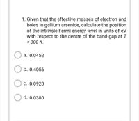 1. Given that the effective masses of electron and
holes in gallium arsenide, calculate the position
of the intrinsic Fermi energy level in units of eV
with respect to the centre of the band gap at T
= 300 K.
a. 0.0452
b. 0.4056
c. 0.0920
d. 0.0380
