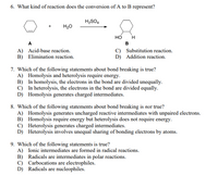 6. What kind of reaction does the conversion of A to B represent?
H2SO4
H20
но
A
B
A) Acid-base reaction.
B) Elimination reaction.
C) Substitution reaction.
D) Addition reaction.
7. Which of the following statements about bond breaking is true?
A) Homolysis and heterolysis require energy.
B) In homolysis, the electrons in the bond are divided unequally.
C) In heterolysis, the electrons in the bond are divided equally.
D) Homolysis generates charged intermediates.
8. Which of the following statements about bond breaking is not true?
A) Homolysis generates uncharged reactive intermediates with unpaired electrons.
B) Homolysis require energy but heterolysis does not require energy.
C) Heterolysis generates charged intermediates.
D) Heterolysis involves unequal sharing of bonding electrons by atoms.
9. Which of the following statements is true?
A) Ionic intermediates are formed in radical reactions.
B) Radicals are intermediates in polar reactions.
C) Carbocations are electrophiles.
D) Radicals are nucleophiles.
