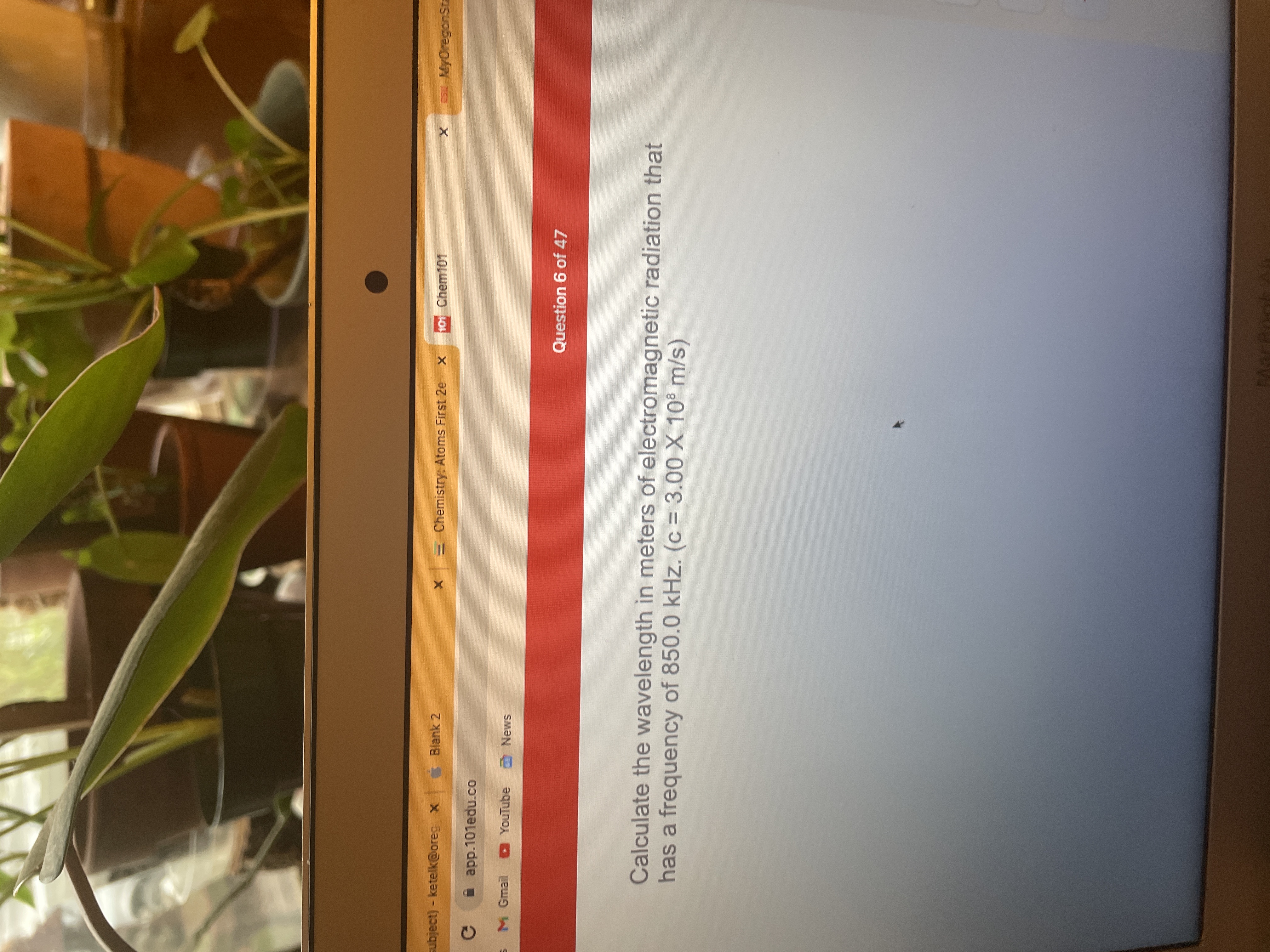 subject)-ketelk@oreg x
Blank 2
E Chemistry: Atoms First 2e
101 Chem101
MyOregonSta
A app.101edu.co
M Gmail D YouTube
SMƏN O
Question 6 of 47
Calculate the wavelength in meters of electromagnetic radiation that
has a frequency of 850.0 kHz. (c = 3.00 X 10° m/s)
MarBnol
