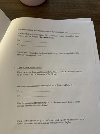 a. The Sodium Chloride Lattice
Using the actual diameters of the ions Na 1.90 A, CI 3.62 Å, calculate the ratio
of the radius of the sodium ion to the radius of the chloride ion.
How many chloride ions are in contact with any one sodium ion in this lattice?
3