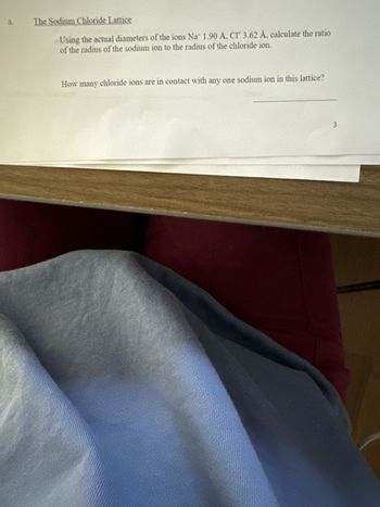 a. The Sodium Chloride Lattice
Using the actual diameters of the ions Na 1.90 A, CI 3.62 Å, calculate the ratio
of the radius of the sodium ion to the radius of the chloride ion.
How many chloride ions are in contact with any one sodium ion in this lattice?
3
