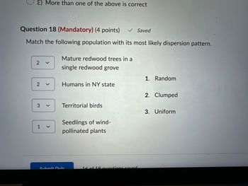 E) More than one of the above is correct
Question 18 (Mandatory) (4 points) ✔ Saved
Match the following population with its most likely dispersion pattern.
Mature redwood trees in a
2 ✓
single redwood grove
1. Random
2 く
Humans in NY state
2. Clumped
3
>
Territorial birds
1く
Seedlings of wind-
pollinated plants
Submit Quiz
16 of 19 questions saved
3. Uniform