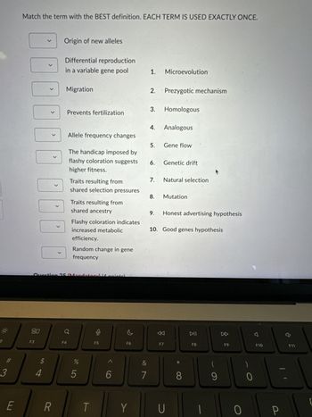Match the term with the BEST definition. EACH TERM IS USED EXACTLY ONCE.
く
Origin of new alleles
Differential reproduction
く
in a variable gene pool
1. Microevolution
Migration
2. Prezygotic mechanism
✓
Prevents fertilization
3. Homologous
く
Allele frequency changes
4. Analogous
5. Gene flow
The handicap imposed by
flashy coloration suggests
6. Genetic drift
higher fitness.
7.
Natural selection
Traits resulting from
shared selection pressures
8.
Mutation
Traits resulting from
shared ancestry
9.
Honest advertising hypothesis
Flashy coloration indicates
increased metabolic
efficiency.
10. Good genes hypothesis
☐ ☐
>
Random change in gene
frequency
Question 25/Mandatory (pointel
2
80
F3
3
#
$
94
E
R
F4
F5
F6
%
do5
t
6
F7
DII
F8
DD
F9
4
F10
F11
&
7
Y
U
8
9
0
0
-