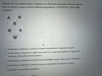 Identify the true statement(s) in reference to the food web below. Arrows indicate.
flow of energy; shapes indicate different populations. CHOOSE ALL THAT ARE
CORRECT.
E
D
A
B
F
A decline in Species C would increase competition in species A and B.
A decrease in Species A might not result in a long-term decline of Species C
because of functional redundancy.
A decrease in Species A and B would probably cause a decrease in Species E
A decline in Species C would increase competition in species D and E.
Species F is a primary producer.
intel
Saved