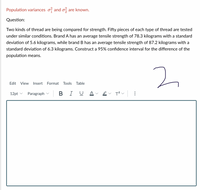 Population variances o and o, are known.
Question:
Two kinds of thread are being compared for strength. Fifty pieces of each type of thread are tested
under similar conditions. Brand A has an average tensile strength of 78.3 kilograms with a standard
deviation of 5.6 kilograms, while brand B has an average tensile strength of 87.2 kilograms with a
standard deviation of 6.3 kilograms. Construct a 95% confidence interval for the difference of the
population means.
2.
Edit
View
Insert
Format
Tools Table
12pt v
Paragraph v
В I
U A
T?v
