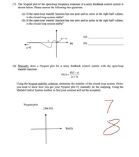 (7) The Nyquist plot of the open-loop frequency response of a unity feedback control system is
shown below. Please answer the following two questions:
(a) If the open-loop transfer function has one pole and no zeros in the right half s-plane,
is the closed-loop system stable?
(b) If the open-loop transfer function has one zero and no poles in the right half s-plane,
is the closed-loop system stable?
@=∞0
-1
(a):
(b):
Re
@=0
(8) Manually draw a Nyquist plot for a unity feedback control system with the open-loop
transfer function
G(s) =
K(1-s)
(s+1)
Using the Nyquist stability criterion, determine the stability of the closed-loop system. (Note:
you need to show how you get your Nyquist plot by manually do the mapping. Using the
Matlab/Control System toolbox to find your solution will not be accepted)
Nyquist plot
7
j Im (G)
Re(G)
∞