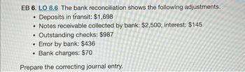 EB 6. LO 8.6 The bank reconciliation shows the following adjustments.
Deposits in transit: $1,698
• Notes receivable collected by bank: $2,500; interest: $145
●
Outstanding checks: $987
• Error by bank: $436
• Bank charges: $70
Prepare the correcting journal entry.
.