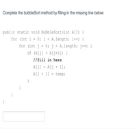 Complete the bubbleSort method by filling in the missing line below:
public static void BubbleSort(int A(]) {
for (int i = 0; i < A.length; i++) {
for (int j = 0; j < A.length; j++) {
if (A[j] > A[j+1]) {
//fill in here
A[j] = A[j + 1);
Alj + 1] = temp;
