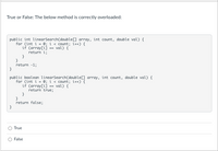 True or False: The below method is correctly overloaded:
public int linearSearch(double[) array, int count, double val) {
for (int i = 0; i < count; i++) {
if (array[ij == val) {
return i;
}
}
return -1;
}
public boolean linearSearch(double[] array, int count, double val) {
for (int i = 0; i < count; i++) {
if (array[ij == val) {
return true;
}
}
return false;
}
True
False
