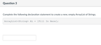 Question 3
Complete the following declaration statement to create a new, empty ArrayList of Strings.
ArrayList<String> AL = [Fill In Here];
