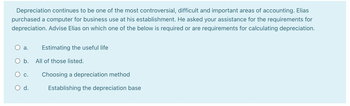 Depreciation continues to be one of the most controversial, difficult and important areas of accounting. Elias
purchased a computer for business use at his establishment. He asked your assistance for the requirements for
depreciation. Advise Elias on which one of the below is required or are requirements for calculating depreciation.
a. Estimating the useful life
All of those listed.
Choosing a depreciation method
Establishing the depreciation base
O b.
C.
d.