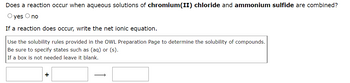 Does a reaction occur when aqueous solutions of chromium(II) chloride and ammonium sulfide are combined?
O yes O no
If a reaction does occur, write the net ionic equation.
Use the solubility rules provided in the OWL Preparation Page to determine the solubility of compounds.
Be sure to specify states such as (aq) or (s).
If a box is not needed leave it blank.
+