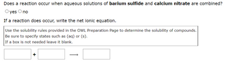 Does a reaction occur when aqueous solutions of barium sulfide and calcium nitrate are combined?
O yes O no
If a reaction does occur, write the net ionic equation.
Use the solubility rules provided in the OWL Preparation Page to determine the solubility of compounds.
Be sure to specify states such as (aq) or (s).
If a box is not needed leave it blank.
+