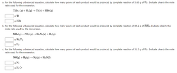 ### Chemistry Conversion Exercises

Below are exercises that require calculating the grams of products produced from given reactants using unbalanced chemical equations. Indicate the mole ratio used for the conversion in each case.

#### Exercise A
For the following unbalanced equation, calculate how many grams of each product would be produced by the complete reaction of 5.60 g of H₂. Indicate clearly the mole ratio used for the conversion.

**Equation:**  
\[ \text{TiBr}_4 (g) + \text{H}_2 (g) \rightarrow \text{Ti}(s) + \text{HBr}(g) \]

**Calculate:**  
- Grams of Ti produced.
- Grams of HBr produced.

#### Exercise B
For the following unbalanced equation, calculate how many grams of each product would be produced by the complete reaction of 85.2 g of SiH₄. Indicate clearly the mole ratio used for the conversion.

**Equation:**  
\[ \text{SiH}_4 (g) + \text{NH}_3 (g) \rightarrow \text{Si}_3\text{N}_4 (s) + \text{H}_2 (g) \]

**Calculate:**  
- Grams of Si₃N₄ produced.
- Grams of H₂ produced.

#### Exercise C
For the following unbalanced equation, calculate how many grams of each product would be produced by the complete reaction of 51.5 g of H₂. Indicate clearly the mole ratio used for the conversion.

**Equation:**  
\[ \text{NO}(g) + \text{H}_2 (g) \rightarrow \text{N}_2 (g) + \text{H}_2\text{O}(l) \]

**Calculate:**  
- Grams of N₂ produced.
- Grams of H₂O produced.

### Instructions for Students
1. Balance each chemical equation.
2. Determine the molar masses of the reactants and products.
3. Use the given mass of reactants to find the number of moles.
4. Apply stoichiometry to find the mass of each product.
5. Indicate your mole ratio calculations clearly.