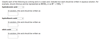 Classify each of the following as a strong acid or a weak acid. Indicate how each should be written in aqueous solution. For
example, should chlorous acid be represented as HClO₂ or as H+ + C10₂¯?
hydrobromic acid
In solution, this acid should be written as
hydrofluoric acid
In solution, this acid should be written as
nitric acid
In solution, this acid should be written as