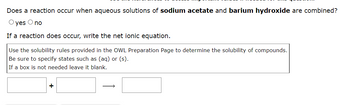 Does a reaction occur when aqueous solutions of sodium acetate and barium hydroxide are combined?
O yes O no
If a reaction does occur, write the net ionic equation.
Use the solubility rules provided in the OWL Preparation Page to determine the solubility of compounds.
Be sure to specify states such as (aq) or (s).
If a box is not needed leave it blank.
+