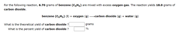 For the following reaction, 6.70 grams of benzene (C6H6) are mixed with excess oxygen gas. The reaction yields 18.0 grams of
carbon dioxide.
benzene (C6H6) (l) + oxygen (g) →→→carbon dioxide (g) + water (g)
What is the theoretical yield of carbon dioxide ?
What is the percent yield of carbon dioxide ?
grams
%