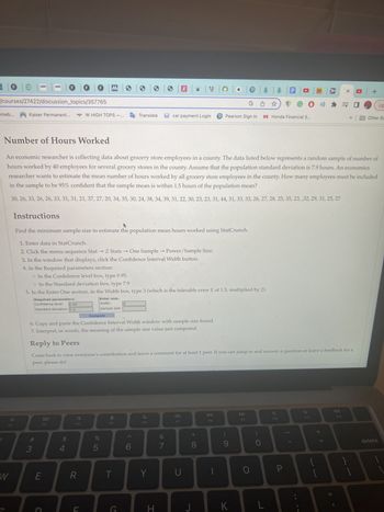 omeb... Kaiser Permanent...
/courses/27422/discussion_topics/357765
F2
W
Instructions
30F
Required parameters:
Confidence level:
F
#3
0.95
Standard deviation: 7.9
E
Number of Hours Worked
An economic researcher is collecting data about grocery store employees in a county. The data listed below represents a random sample of number of
hours worked by 40 employees for several grocery stores in the county. Assume that the population standard deviation is 7.9 hours. An economics
researcher wants to estimate the mean number of hours worked by all grocery store employees in the county. How many employees must be included
in the sample to be 95% confident that the sample mean is within 1.5 hours of the population mean?
30, 26, 33, 26, 26, 33, 31, 31, 21, 37, 27, 20, 34, 35, 30, 24, 38, 34, 39, 31, 22, 30, 23, 23, 31, 44, 31, 33, 33, 26, 27, 28, 25, 35, 23, ,32, 29, 31, 25, 27
Find the minimum sample size to estimate the population mean hours worked using StatCrunch.
1. Enter data in StatCrunch.
2. Click the menu sequence Stat → Z Stats
One Sample →→ Power/Sample Size.
3. In the window that displays, click the Confidence Interval Width button.
4. In the Required parameters section:
80
F3
C
F
$
o In the Confidence level box, type 0.95.
o In the Standard deviation box, type 7.9
5. In the Enter One section, in the Width box, type 3 (which is the tolerable error E of 1.5, multiplied by 2).
4
F MO 3
W HIGH TOPS-... Translate
F4
R
Enter one:
Width:
Sample size:
Compute
6. Copy and paste the Confidence Interval Width window with sample size found.
7. Interpret, in words, the meaning of the sample size value just computed.
Reply to Peers
Come back to view everyone's contribution and leave a comment for at least 1 peer. If you can jump in and answer a question or leave a feedback for a
peer, please do!
%
DE LO
5
오
->>>>
T
G
3
>
6
F6
Y
H
ae
G☆
car payment Login P Pearson Sign In H Honda Financial S...
&
7
а
BE
U
J
8
T
DII
F8
@BO
(
K
F9
O
L
7
F10
HD
P
GO ») * = 0
F11
X □ +
+ 11
F12
}
1
Other Bo
O
Up
delete