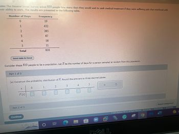 ### Statistical Analysis of Medical Treatment Waiting Times

#### Survey Data
The General Social Survey asked 810 people how many days they would wait to seek medical treatment if they were suffering from pain that interfered with their ability to work. The responses are summarized in the following table:

| Number of Days | Frequency |
|----------------|-----------|
| 0              | 19        |
| 1              | 432       |
| 2              | 265       |
| 3              | 67        |
| 4              | 16        |
| 5              | 11        |
| **Total**         | **810**       |

*You can download the data for further analysis by clicking the "Send data to Excel" button.* 

---

#### Probability Distribution
Consider these 810 people to be a population. Let \( X \) be the number of days for a person sampled at random from this population.

**Part 1 of 3**

(a) Construct the probability distribution of \( X \). Round the answers to three decimal places.

The probability distribution can be calculated using the given frequencies and the total number of respondents. For each number of days \( x \):

\[ P(X = x) = \frac{\text{Frequency of } x}{\text{Total Frequency}} \]

To enter values into the table: 

| \( x \) | 0     | 1     | 2     | 3     | 4     | 5     |
|---------|-------|-------|-------|-------|-------|-------|
| \( P(x) \)  | [ ]   | [ ]   | [ ]   | [ ]   | [ ]   | [ ]   |

---

Please make sure to enter the probability values in the respective boxes and round them to three decimal places. Continue to the next parts by pressing "Submit Assignment."