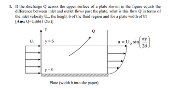 1. If the discharge Q across the upper surface of a plate shown in the figure equals the
difference between inlet and outlet flows past the plate, what is this flow Q in terms of
the inlet velocity U., the height 8 of the fluid region and for a plate width of b?
[Ans: Q=U₁8b(1-2/n)]
U。
y
y = 8
y=0
Q
Plate (width b into the paper)
= U, sin
u =
пу
28