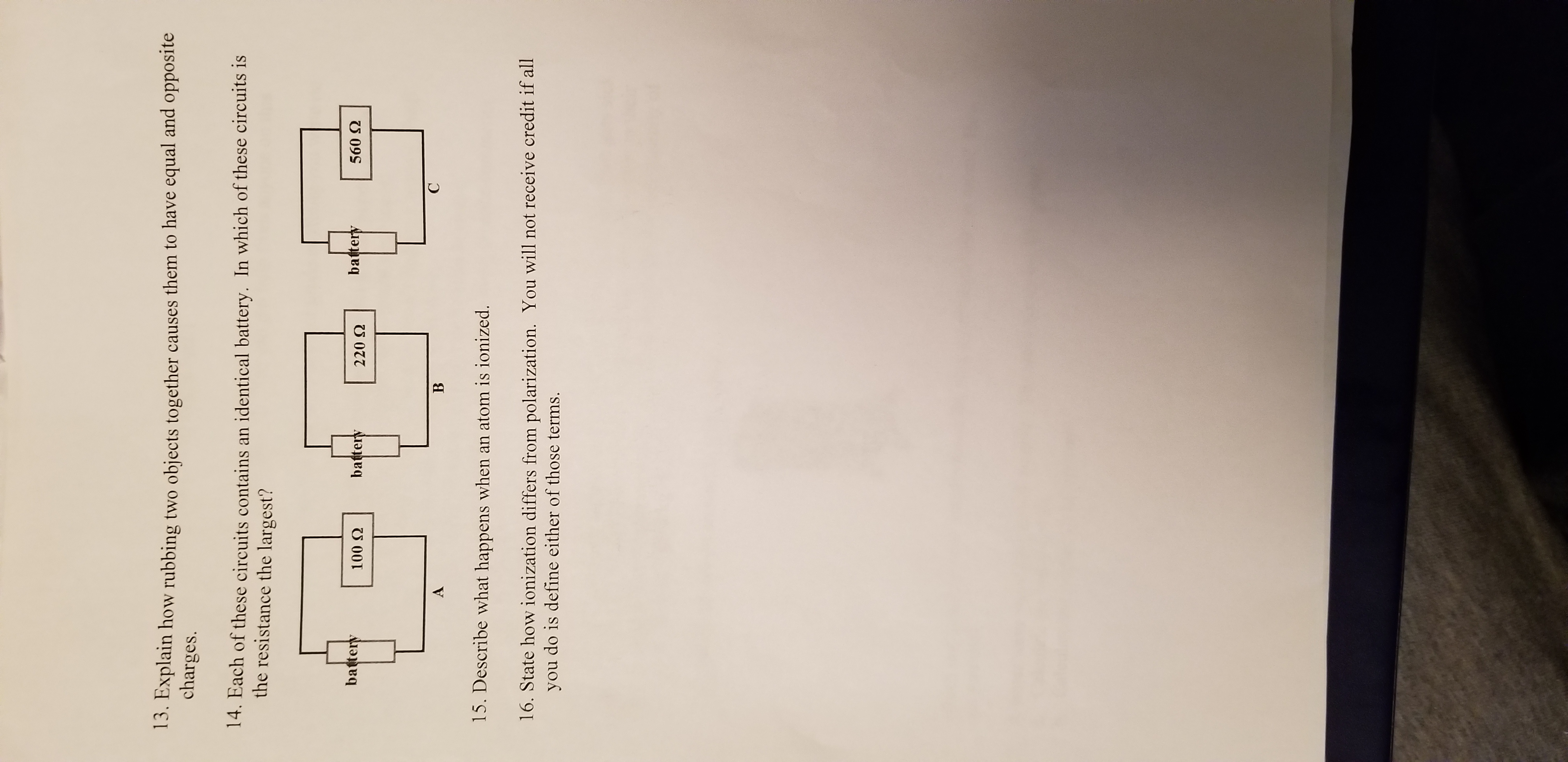 3. Explain how rubbing two objects together causes them to have equal and opposite
charges.
14. Each of these circuits contains an identical battery. In which of these circuits is
the resistance the largest?
battery
battery
battery
560 Q
100 Q
220 Q
C
B
15. Describe what happens when an atom is ionized.
16. State how ionization differs from polarization. You will not receive credit if all
you do is define either of those terms.
