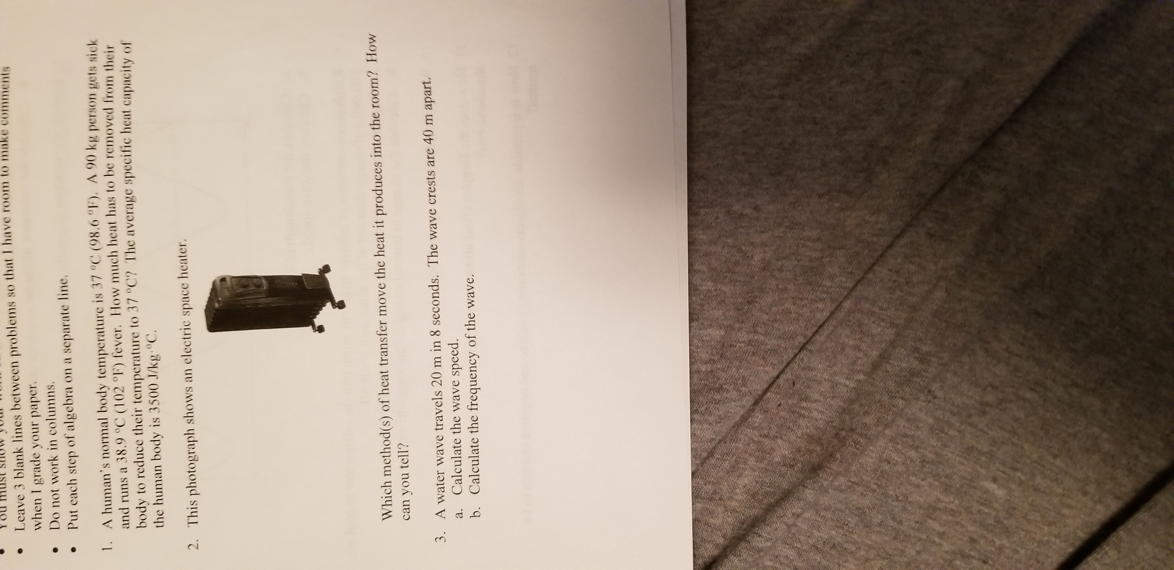 You must SHUW
Leave 3 blank lines between problems so that I have room to make comments
when I grade your paper.
Do not work in columns
Put each step of algebra on a separate line.
1. A human's normal body temperature is 37 °C (98,6 °F). A 90 kg person gets sick
and runs a 38.9 °C (102 °F) fever. How much heat has to be removed from their
body to reduce their temperature to 37 °C? The average specific heat capacity of
the human body is 3500 J/kg°C.
2. This photograph shows an
electric
space
heater.
Which method(s) of heat transfer move the heat it produces into the room? How
can you
tell?
3. A water wave travels 20 m in 8 seconds. The wave crests are 40 m apart.
Calculate the wave speed.
b. Calculate the frequency of the wave.
а.
