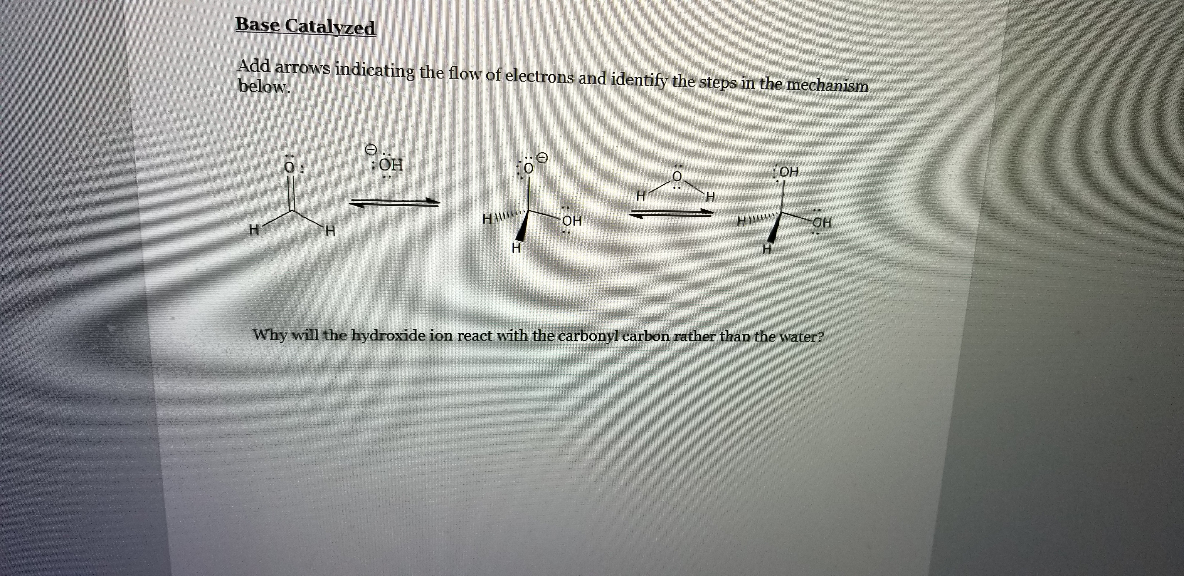 Base Catalyzed
Add arrows indicating the flow of electrons and identify the steps in the mechanism
below.
0:
:HO:
H.
HIW
ОН
HIM
Он
Н
Н
H.
н
Why will the hydroxide ion react with the carbonyl carbon rather than the water?
