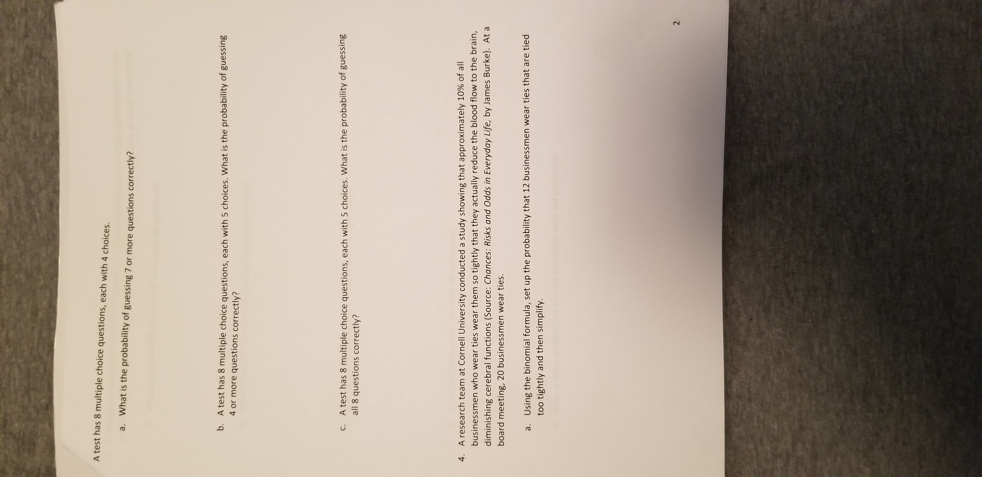 A test has 8 multiple choice questions, each with 4 choices.
a. What is the probability of guessing 7 or more questions correctly?
b. A test has 8 multiple choice questions, each with 5 choices. What is the probability of guessing
4 or more questions correctly?
C. A test has 8 multiple choice questions, each with 5 choices. What is the probability of guessing
all 8 questions correctly?
4. A research team at Cornell University conducted a study showing that approximately 10% of all
businessmen who wear ties wear them so tightly that they actually reduce the blood flow to the brain,
diminishing cerebral functions (Source: Chances: Risks and Odds in Everyday Life, by James Burke). At a
board meeting, 20 businessmen wear ties.
a. Using the binomial formula, set up the probability that 12 businessmen wear ties that are tied
too tightly and then simplify.
2.
