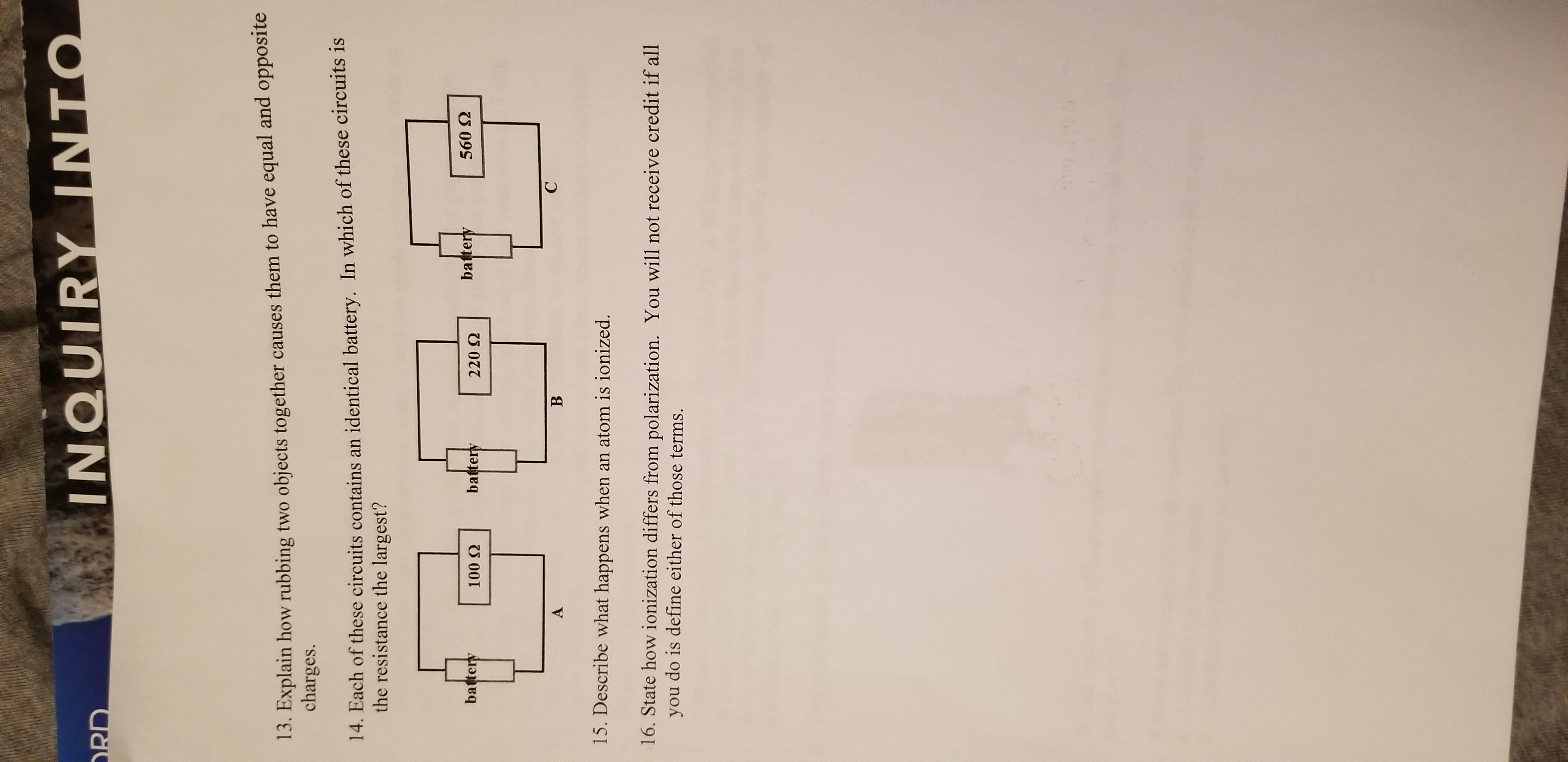 INQUIRY INTO
RD
13. Explain how rubbing two objects together causes them to have equal and opposite
charges.
14. Each of these circuits contains an identical battery. In which of these circuits is
the resistance the largest?
battery
560 2
battery
battery
100 Q
220 2
С
В
A
15. Describe what happens when an atom is ionized.
16. State how ionization differs from polarization. You will not receive credit if all
do is define either of those terms.
you
