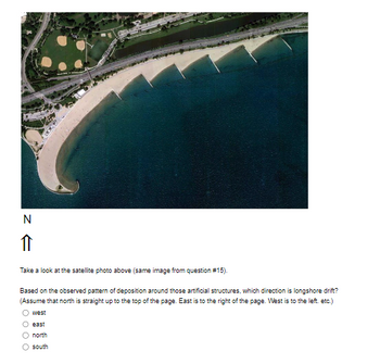 N
↑
Take a look at the satellite photo above (same image from question #15).
Based on the observed pattern of deposition around those artificial structures, which direction is longshore drift?
(Assume that north is straight up to the top of the page. East is to the right of the page. West is to the left. etc.)
west
O east
Onorth
O south