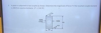 5. A plate is subjected to two couples as shown. Determine the magnitude of force P if the resultant couple moment
is 300 N-m counterclockwise (P = 168 N).
150N
13
2m
1m
150N
0.5m