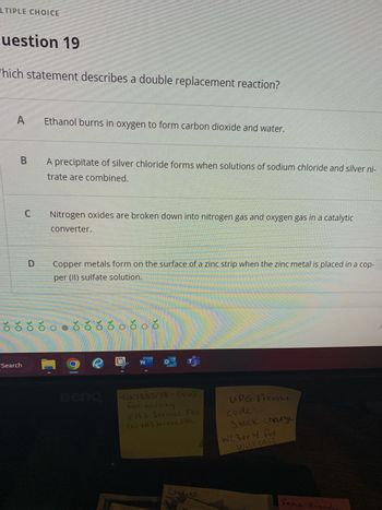 LTIPLE CHOICE
uestion 19
Which statement describes a double replacement reaction?
A
B
C
Search
D
Ethanol burns in oxygen to form carbon dioxide and water.
A precipitate of silver chloride forms when solutions of sodium chloride and silver ni-
trate are combined.
Nitrogen oxides are broken down into nitrogen gas and oxygen gas in a catalytic
converter.
Copper metals form on the surface of a zinc strip when the zinc metal is placed in a cop-
per (II) sulfate solution.
ó
ŏ ☀ ☀ ŏ ○● ☀ ☀ ☀ ☀ o čoč
LH
이
-12.788578- (vp)
for billing
VAS Service Fee
(0) VAS Service Fee
Credits
UPG Freight
code
Stock charge
Her
WC 3 or 4 For
Will call
Fema-brandu