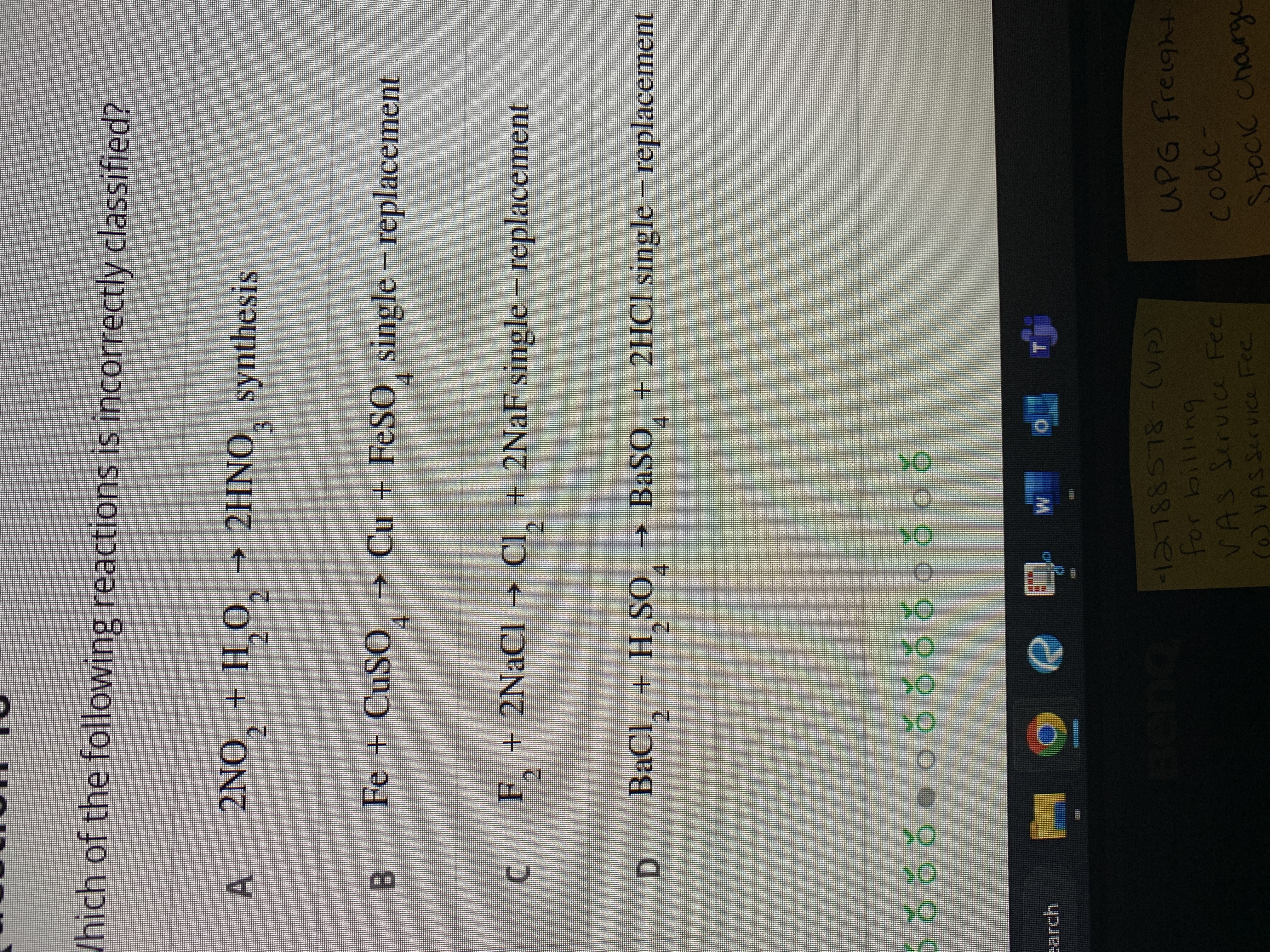 Which of the following reactions is incorrectly classified?
A
earch
B
LJ
2NO₂ + H₂O₂ → 2HNO, synthesis
2 2
-
Fe + CuSO¸ → Cu + FeSO single – replacement
p
F₂
F + 2NaCl → Cl₂ + 2NaF single - replacement
D BaCl₂ + H₂SO → BaSO4 + 2HCl single – replacement
S00000000000 có
e
BenQ 2788578-(VP)
for billing
VAS Service Fee
(0) VAS Service Fee
UPG Freight
code-
Stock charge