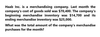 Haab Inc. is a merchandising company. Last month the
company's cost of goods sold was $70,400. The company's
beginning merchandise inventory was $14,700 and its
ending merchandise inventory was $25,000.
What was the total amount of the company's merchandise
purchases for the month?