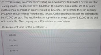 Copr., Goed GreenWay is considering investing in a new machine to provide a new residential
cleaning service. The machine costs $300,000. The machine has a useful life of 13 years,
and the annual depreciation expense would be $20,700. They estimate they can generate
$93,300 in annual revenue from the new service. Cash operating expenses are estimated to
be $42,000 per year. The machine has an approximate salvage value of $30,000 at the end
of its useful life. The company has a 10% minimum rate of return.
The net present value for this investment is:
$51,300
$73,084
$(66,150)
$(73,948)