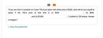 C
"If you are short 3 contracts on 3-year TSLA put option with strike price of $350, what will be your payoff at
expiry if the TSLA price at that time is (i) $200
, and (iii) $1000
,
(ii) $450
1 contract is 100 shares. Answer
in integers."
Show Transcribed Text