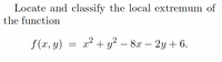 **Problem Statement:**

Locate and classify the local extremum of the function 

\[ f(x, y) = x^2 + y^2 - 8x - 2y + 6. \]

**Analysis:**

To find the local extrema of the given function, we need to follow these steps:

1. **Find the Critical Points:**
   - Compute the partial derivatives of \( f(x, y) \) with respect to \( x \) and \( y \).
   - Set these partial derivatives to zero to find the critical points.

2. **Classify the Critical Points:**
   - Use the second derivative test for functions of two variables to classify each critical point.
   - Compute the second partial derivatives.
   - Calculate the determinant of the Hessian matrix.
   - Use the determinant to determine whether each critical point corresponds to a local minimum, local maximum, or saddle point.  
  
These are the steps involved in locating and classifying the local extrema of the given function of two variables.