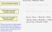 N2 (g) + O2 (g) → 2NO (g) AH = 180.5 kJ
AH is an Extensive Property
(g)
NO (g) AH = 90.25 kJ
AH Changes sign when a
process is reversed
2NO(g) → N2(g) + O2 (g) AH
- 180.5 kJ
글N2 (g) + 글02 (g) →
NQ (g) AH = 90.25 kJ
Hess's Law of Constant
Heat Summation.
NO (g) + 02 (g) → NO2 (g) AH = - 57.05 kJ
N2 (g) + O2 (g) → NO2 (g) AH = 33.20 kJ
When two reactions are added together,
the individual reaction enthalpies are
summed. Notice that equal quantities of
the same species, on both sides of the
reaction arrow, cancel.
