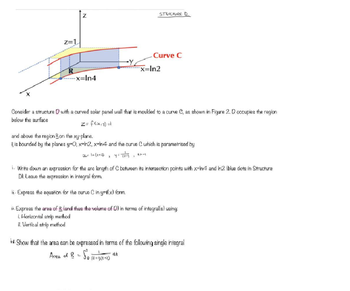 Z=1
N
-x=In4
Ex
STRUCTURE D
"
Curve C
x=In2
Consider a structure with a curved solar panel wall that is moulded to a curve C, as shown in Figure 2.0 occupies the region
below the surface
z = f(xx,y) =1
and above the region on the xy-plane.
Ris bounded by the planes y=0, x=ln2, x-ln4 and the curve C which is parametrised by
x= In (t+2)
> y = (++)
774
i. Write down an expression for the arc length of C between its intersection points with x-In4 and Im2 (blue dots in Structure
D). Leave the expression in integral form.
ii. Express the equation for the curve C in y=f(x) form.
Express the area of R (and thus the volume of D) in terms of integral(s) using:
i. Horizontal strip method
ii. Vertical strip method
iv. Show that the area can be expressed in terms of the following single integral
Area of B = So (E+1)(4+2)
at