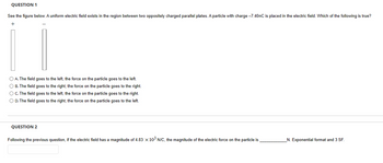 QUESTION 1
See the figure below. A uniform electric field exists in the region between two oppositely charged parallel plates. A particle with charge -7.40nC is placed in the electric field. Which of the following is true?
+
O A. The field goes to the left, the force on the particle goes to the left.
O B. The field goes to the right, the force on the particle goes to the right.
O C. The field goes to the left, the force on the particle goes to the right.
O D. The field goes to the right, the force on the particle goes to the left.
QUESTION 2
Following the previous question, if the electric field has a magnitude of 4.83 x 10³ N/C, the magnitude of the electric force on the particle is
_N. Exponential format and 3 SF.