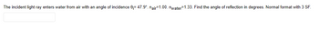 The incident light ray enters water from air with an angle of incidence 0= 47.9°. nair-1.00. nwater-1.33. Find the angle of reflection in degrees. Normal format with 3 SF.
