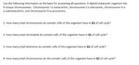 Use the following information as the basis for answering all questions: A diploid eukaryotic organism has
4 unique chromosomes. Chromosome I is metacentric, chromosome Il is telocentric, chromosome III is
a submetacentric, and chromosome IV is acrocentric.
1. How many total chromosomes do somatic cells of this organism have in G1 of cell cycle?
2. How many total chromatids do somatic cells of this organism have in G1 of cell cycle?
3. How many total telomeres do somatic cells of this organism have in G1 of cell cycle?
4. How many total chromosomes do the somatic cells of this organism have in G2 of cell cycle?
