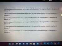 Page
23. How many total chromosomes are in a germ cell in the testis of this organism that is in Metaphase of
Meiosis II?
24. How many total chromatids are in a germ cell in the testis of this organism that is in Metaphase of
Meiosis II?
25. How many total telomeres are in a germ cell in the testis of this organism that is in Metaphase of
Meiosis II?
26. How many total chromosomes are in a germ cell in the testis of this organism that is in Anaphase of
Meiosis II?
27. How many total chromatids are in a germ cell in the testis of this organism that is in Anaphase of
Meiosis II?
28. How many total telomeres are in a germ cell in the testis of this organism that is in Anaphase of
Meiosis II?
