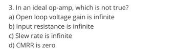 3. In an ideal op-amp, which is not true?
a) Open loop voltage gain is infinite
b) Input resistance is infinite
c) Slew rate is infinite
d) CMRR is zero