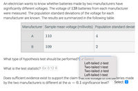 An electrician wants to know whether batteries made by two manufacturers have
significantly different voltages. The voltage of 138 batteries from each manufacturer
were measured. The population standard deviations of the voltage for each
manufacturer are known. The results are summarized in the following table.
Manufacturer Sample mean voltage (millivolts) Population standard deviati
A
110
4
B
109
2
What type of hypothesis test should be performed?|v Select
Left-tailed z-test
Two-tailed t-test
What is the test statistic? Ex: 0.12 :
Two-tailed z-test
Left-tailed t-test
Does sufficient evidence exist to support the claim th iat uit vuitayt ui tit vaiteries made
by the two manufacturers is different at the a
0.1 significance level?
Select O
