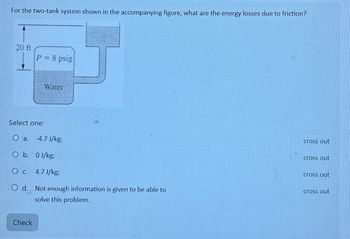 For the two-tank system shown in the accompanying figure, what are the energy losses due to friction?
20 ft
P = 8 psig
Check
Water
Select one:
O a. 4.7J/kg;
O b. 0J/kg;
O c. 4.7 J/kg;
.O d. Not enough information is given to be able to
solve this problem.
cross out
cross out
cross out
cross out