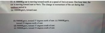 15. A 10000Kg car is moving toward north at a speed of 3m/s at noon. One hour later, the
car is moving toward east at 4m/s. The change in momentum of the car during that
onehour period is
(a) 10000Kgm/s, toward east.
(b) 50000Kgm/s, toward 37 degrees north of east. (c) 50000Kgm/s,
toward 53 degrees north of east.
(d) 50000Kgm/s, toward 37 degrees south of east.
(e) 50000Kgm/s, toward 53 degrees south of east.